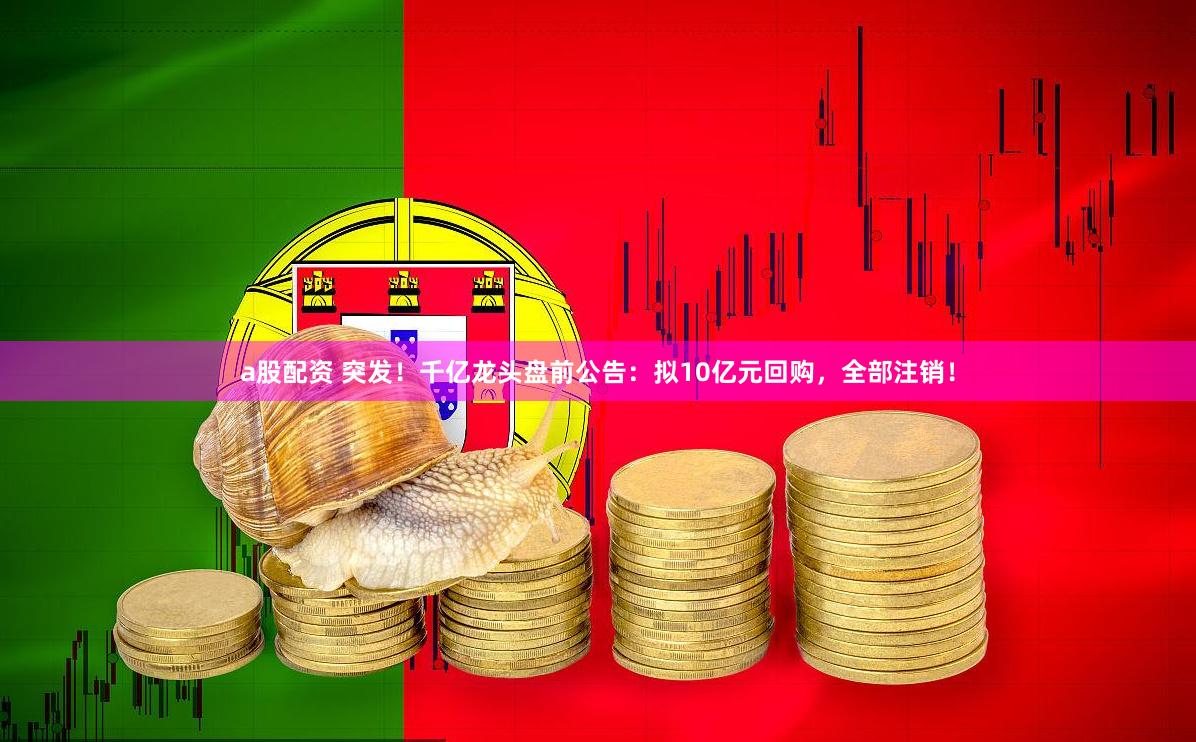 a股配资 突发！千亿龙头盘前公告：拟10亿元回购，全部注销！