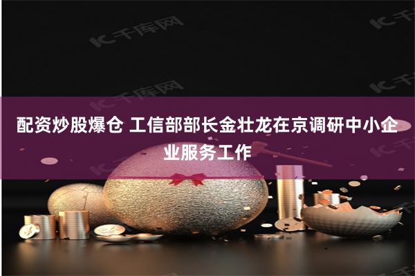 配资炒股爆仓 工信部部长金壮龙在京调研中小企业服务工作