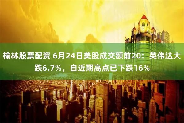 榆林股票配资 6月24日美股成交额前20：英伟达大跌6.7%，自近期高点已下跌16%
