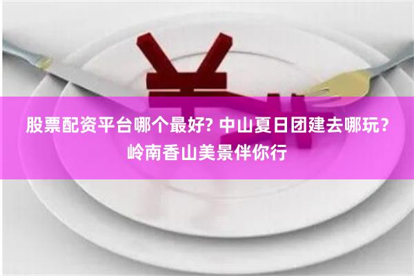 股票配资平台哪个最好? 中山夏日团建去哪玩？岭南香山美景伴你行