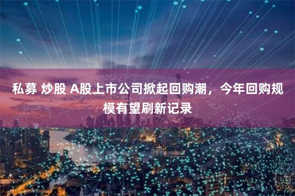 私募 炒股 A股上市公司掀起回购潮，今年回购规模有望刷新记录