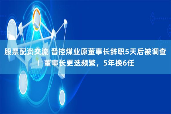 股票配资交流 晋控煤业原董事长辞职5天后被调查！董事长更迭频繁，5年换6任
