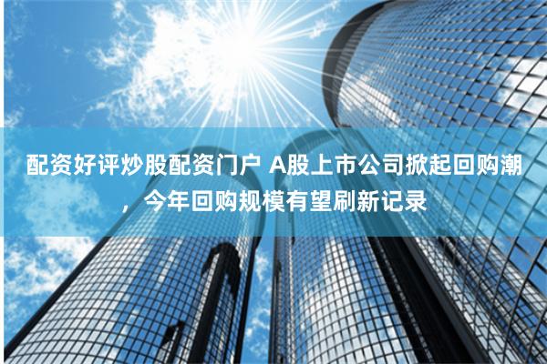配资好评炒股配资门户 A股上市公司掀起回购潮，今年回购规模有望刷新记录