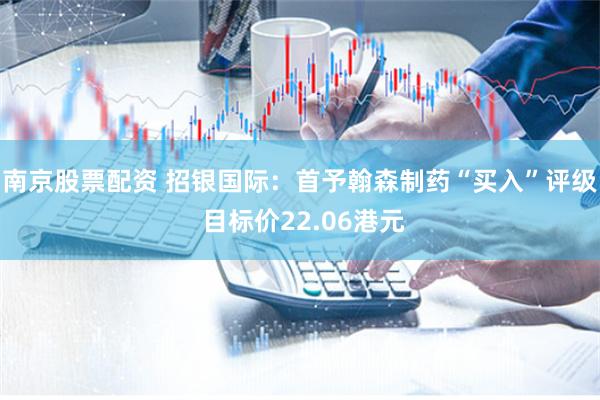 南京股票配资 招银国际：首予翰森制药“买入”评级 目标价22.06港元