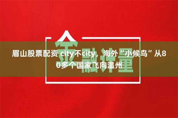 眉山股票配资 city不city，海外“小候鸟”从80多个国家飞向温州