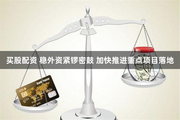 买股配资 稳外资紧锣密鼓 加快推进重点项目落地