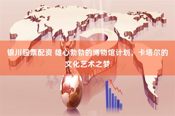 银川股票配资 雄心勃勃的博物馆计划，卡塔尔的文化艺术之梦
