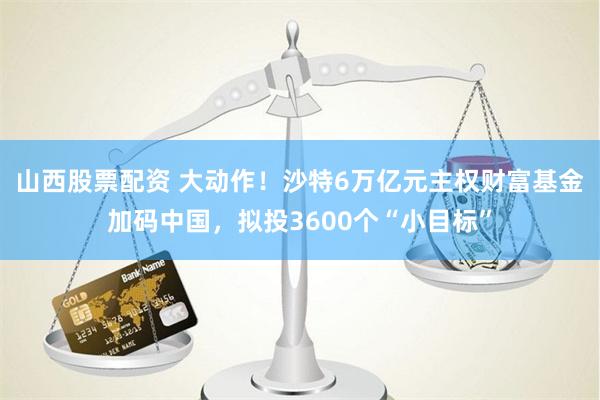 山西股票配资 大动作！沙特6万亿元主权财富基金加码中国，拟投3600个“小目标”