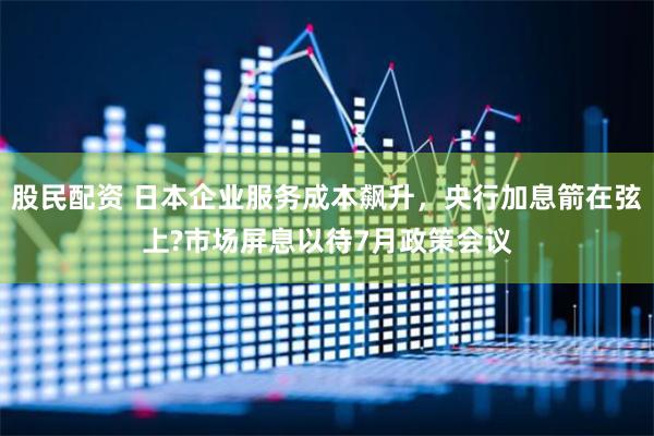 股民配资 日本企业服务成本飙升，央行加息箭在弦上?市场屏息以待7月政策会议
