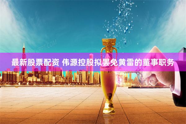 最新股票配资 伟源控股拟罢免黄雷的董事职务
