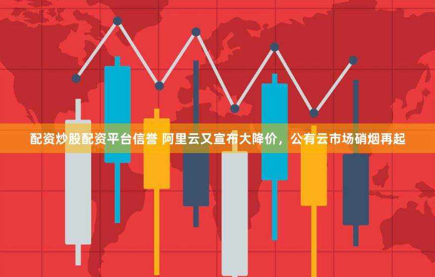 配资炒股配资平台信誉 阿里云又宣布大降价，公有云市场硝烟再起
