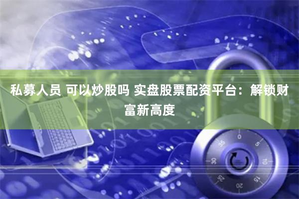 私募人员 可以炒股吗 实盘股票配资平台：解锁财富新高度