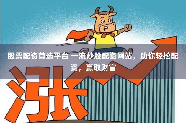 股票配资首选平台 一流炒股配资网站，助你轻松配资，赢取财富