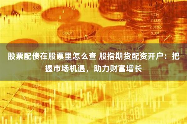 股票配债在股票里怎么查 股指期货配资开户：把握市场机遇，助力