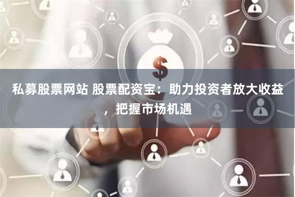 私募股票网站 股票配资宝：助力投资者放大收益，把握市场机遇