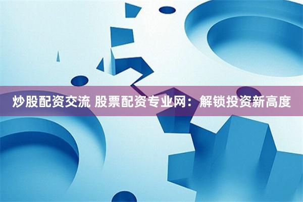 炒股配资交流 股票配资专业网：解锁投资新高度