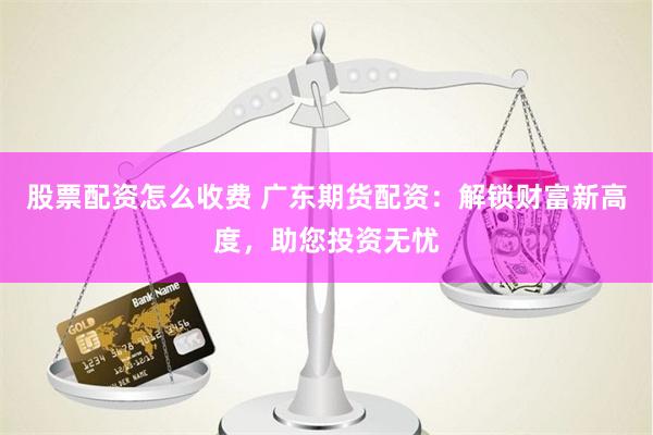 股票配资怎么收费 广东期货配资：解锁财富新高度，助您投资无忧
