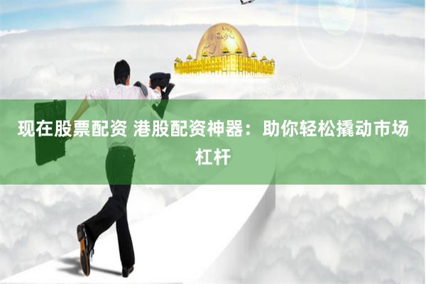 现在股票配资 港股配资神器：助你轻松撬动市场杠杆