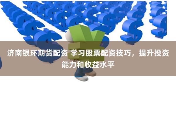 济南银环期货配资 学习股票配资技巧，提升投资能力和收益水平