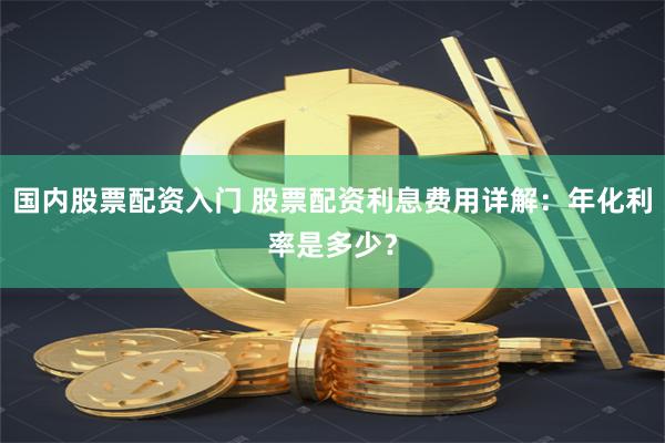 国内股票配资入门 股票配资利息费用详解：年化利率是多少？