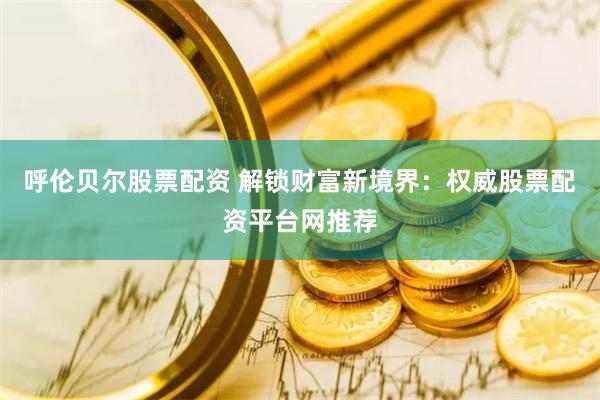 呼伦贝尔股票配资 解锁财富新境界：权威股票配资平台网推荐