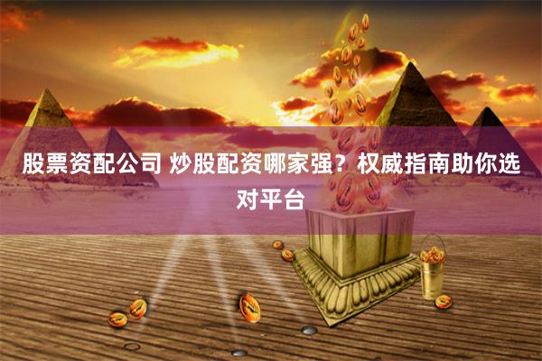 股票资配公司 炒股配资哪家强？权威指南助你选对平台