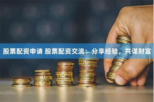 股票配资申请 股票配资交流：分享经验，共谋财富