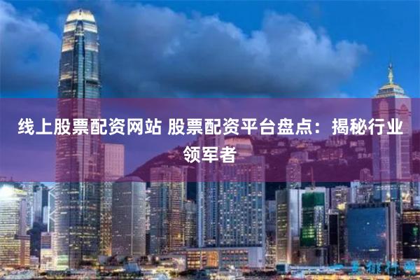线上股票配资网站 股票配资平台盘点：揭秘行业领军者