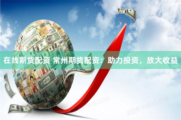 在线期货配资 常州期货配资：助力投资，放大收益