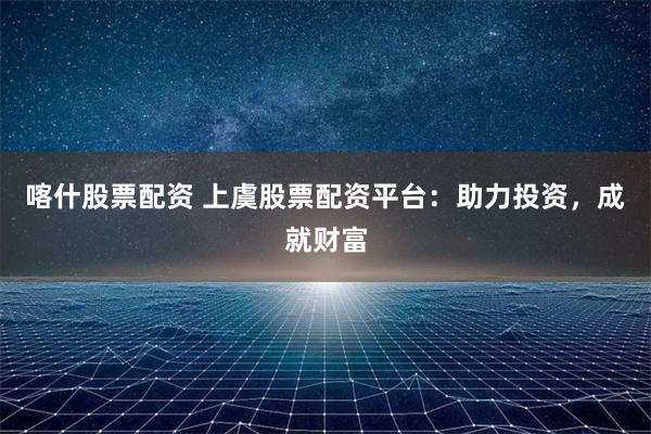 喀什股票配资 上虞股票配资平台：助力投资，成就财富