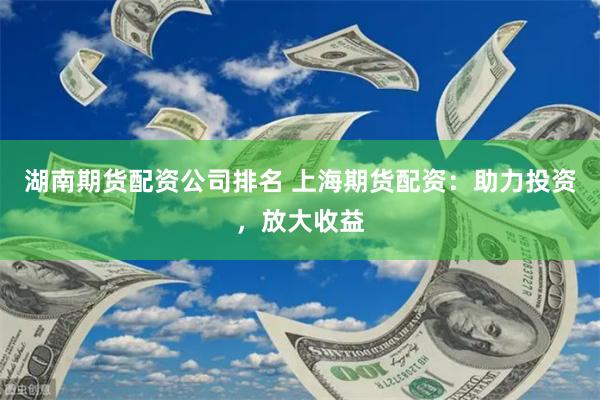 湖南期货配资公司排名 上海期货配资：助力投资，放大收益