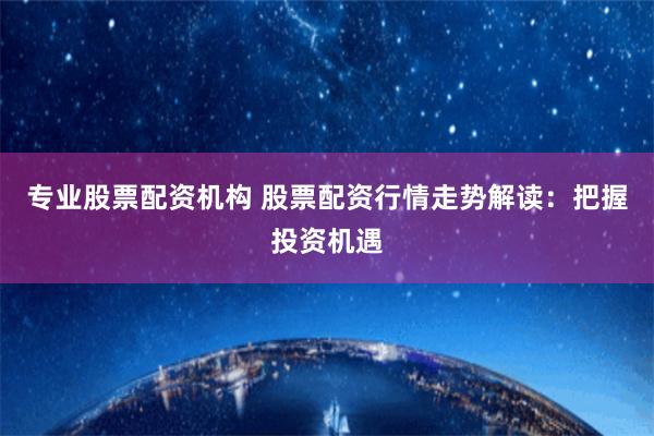 专业股票配资机构 股票配资行情走势解读：把握投资机遇