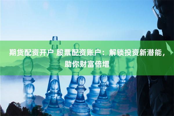 期货配资开户 股票配资账户：解锁投资新潜能，助你财富倍增