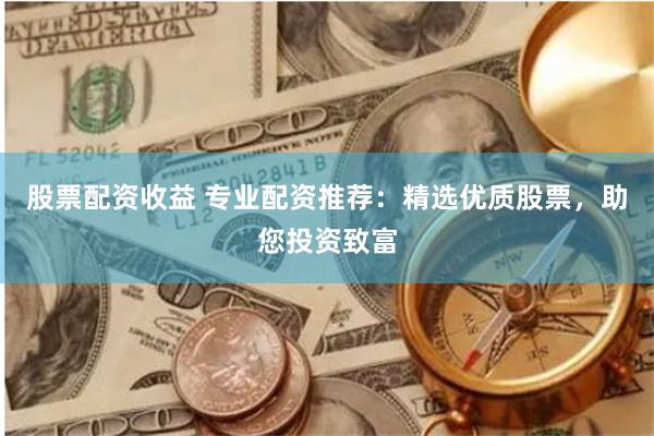 股票配资收益 专业配资推荐：精选优质股票，助您投资致富