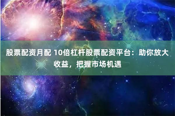 股票配资月配 10倍杠杆股票配资平台：助你放大收益，把握市场机遇