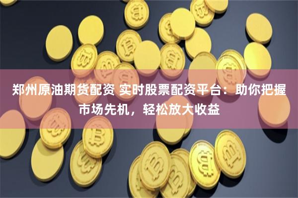 郑州原油期货配资 实时股票配资平台：助你把握市场先机，轻松放大收益