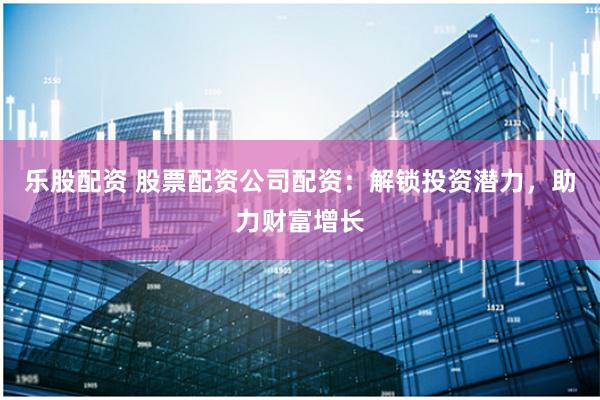 乐股配资 股票配资公司配资：解锁投资潜力，助力财富增长