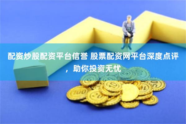 配资炒股配资平台信誉 股票配资网平台深度点评，助你投资无忧