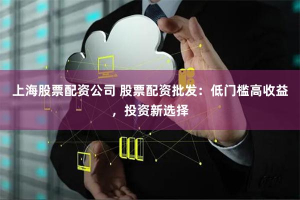 上海股票配资公司 股票配资批发：低门槛高收益，投资新选择