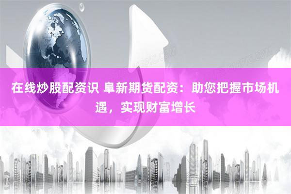在线炒股配资识 阜新期货配资：助您把握市场机遇，实现财富增长