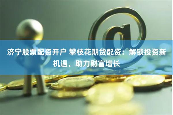 济宁股票配资开户 攀枝花期货配资：解锁投资新机遇，助力财富增长