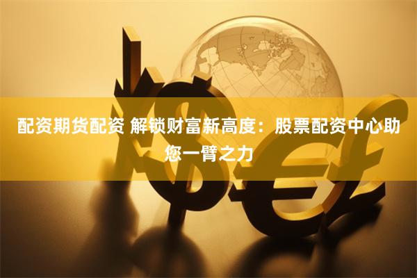配资期货配资 解锁财富新高度：股票配资中心助您一臂之力