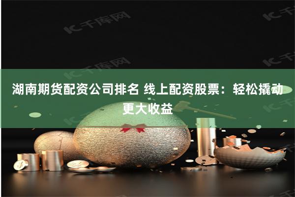 湖南期货配资公司排名 线上配资股票：轻松撬动更大收益
