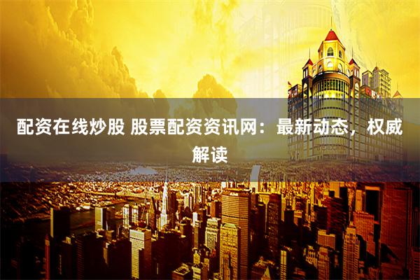 配资在线炒股 股票配资资讯网：最新动态，权威解读