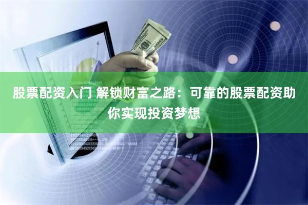 股票配资入门 解锁财富之路：可靠的股票配资助你实现投资梦想