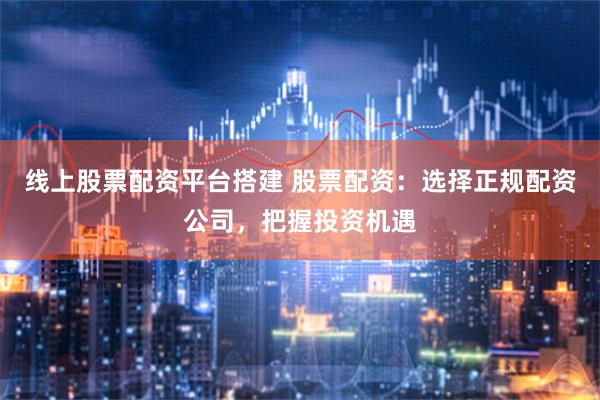 线上股票配资平台搭建 股票配资:选择正规配资公司,把握投资机遇
