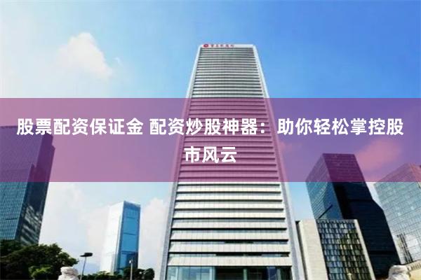 股票配资保证金 配资炒股神器：助你轻松掌控股市风云